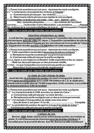 35
1 ) Posez trois questionsquiont pour réponses les mots soulignés.
".à l'hôpital2 ) " L'ambulance a transporté les victimes
a - Commencezla phrasepar : les victimes....................
b- Réécrivezla même phrase sansrépéterle mot souligné .
ont ) .–étaient–sur–3 ) Complètez ce texteavec ces mots : ( les
Hier, soixante personnes................. les victimes de l'accident
survenu............ l'autoroute ( Caire-Alexandrie). Les pompiers.............dégagé
les victimes de la carcasse métallique du bus et.....ont transporté à l'hôpital.
:puis répondez aux questionsexteLisez ce t–10
Exposition pharaonique au Japon
tinauguré l'expositiondes monumentsonles responsableLundidernier,
du Japon.L'expositionrassemblera les piècesdansdix villespharaoniques
antiques découvertesen Egypte par les chercheurs de l'université de Tokyo.
dollars de cette exposition.environ 174.000L'Egyptedoit récolter
1 ) Posez trois questionsquiont pour réponses les mots soulignés.
".de pièces antiquesbeaucoupCette expositionrassemblera2 ) "
a- Remplacez la partie soulinéepar unj pronompersonnel.
b- Commencez cette phrasepar la partie soulignée.
3 ) Le Japon a une majeure civilisation.Cette expositiona lieu au Japon.
- Relie les deux phrasespar un des pronoms relatifs.
4 ) Est – ce que l'expositionouvreencore ses portesau Japon ?
- Répondezà la phrase précedente négativement.
:puis répondez aux questionsexteLisez ce t–11
Le stade du Caire change de peau
du sporta inauguréle stade dule présidentdu secteurJeudidernier,
quia coûté 150 millions de L.E. le stade peutaprès sa restaurationCaire
ir plus de 75.000 supporters.Cette semaine,il accueilleramaintenantaccueill
.le championnatde la CAN de football
1 ) Posez trois questionsquiont pour réponses les mots soulignés.
2 ) " Le championnatde la CAN aura lieu au stade du Caire ".
a- Commencez cette phrase par:Le mois dernier,.............................
b- Remplacezla partie soulignée par un des pronomspersonnels.
3 ) " J'ai assisté à l'inauguration du stade avecmes amis ".
- Que dit Sami à son père ? Il lui dit......................................... Complète.
".le stade du Caire4 ) " Le présidentdu secteur du sporta inauguré
- Commencezcette phrase par la partie soulignée.
:puis répondez aux questionsexteLisez ce t–12
L'artisan de l'art
Jahine esten même temps peintre,journaliste et,Salah1986Morten
.Ilpour les grandschanteurspoète. Il a écritbeaucoup de chansons
Ahram. Son fils Bahaa travaille maintenant-travaillait pour le journalAl
 
