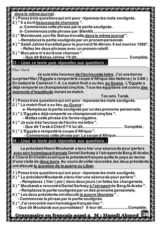 36
.dans le même journal
1 ) Posez trois questionsquiont pour réponses les mots soulignés.
".beaucoupde chansonsIl a écrit2 ) "
a- Commencezcette phrase par la partie soulignée .
b- Commencezcette phrase par:Bientôt,.......................................
".dans le même journalon fils Bahaa travaille3 ) " Maintenant,s
- Remplacezla partie soulignéepar un pronompersonnel.
4 ) " Salah Jahine travaillaitpour le journald'Al-Ahram.Il est morten 1986".
- Reliez les deux phrases avec un pronom relatif.
5 ) " Mon père m'a écritune chanson ".
- Que dit Bahaa Jahine ? Il dit.................................................. Complète.
:puis répondez aux questionsexteLisez ce t–13
Cher Chérif,
. J'ai une bonneettrede t'écrirecette lJe suis très heureux
surprise!Hier,l'Egypte a remportéla coupe d'Afrique des Nations ( la CAN )
. L'Egypte aau Guana0. Le match final a eu lieu-En battantle Caméron1
desdéjà remporté ce championnatcinq fois. Tous les égyptiens ontconnu
durantce match.d'inquiètudemoments
Ton ami, Tarek.
1 ) Posez trois questionsquiont pour réponses les mots soulignés.
".au GuanaLe match final a eu lieu2 ) "
a- Remplacez la partie soulignée par un des pronoms personnels.
3 ) " L'Egyptea déjà remporté ce championnatcinq fois ".
- Mettez cette phrase à la forme négative.
4 ) " Je suis très heureux de t'écrire ma lettre ".
- Que dit Tarek à Chérif ? Il lui dit....................................... Complète .
5 ) " L'Egyptea remporté la coupe d'Afrique".
- Commencez cette phrase par:La coupe d'Afrique............................
:puis répondez aux questionsexteLisez ce t–14
Le présidentHosniMoubarak a tenu hier une séancede pour parlers
Arabe,-DanielSarkozy à l'aéroportde Borg Alhomologuefrançaisavec son
à Charm El-Cheikhavantque le présidentfrançaisquitte le pays au terme
cours de cette rencontre,les deux présidents.Audeux joursd'une visite de
.la question de la guerre au Libanont discuté
1 ) Posez trois questionsquiont pour réponses les mots soulignés.
2 ) " Le présidentMoubarak a tenu hier une séancede pour parlers".
- Remplacez ( hier ) par ( dans deux jours ) et faitez les changemets.
Arabe ".-de Borg Alà l'aéroportMoubaraka rencontréDanielSarkozy3 ) "
- Remplacez la partie soulignéepar un des pronoms personnels.
" .la guerre libanaise4 ) " Les deux présidents ontdiscuté
- Commencez la phrase par la partie soulignée.
5 ) " J'ai rencontré mon homologuefrançais hier ".
- Que dit Moubarak aux journalistes? Il leur dit..........................Complète.
 