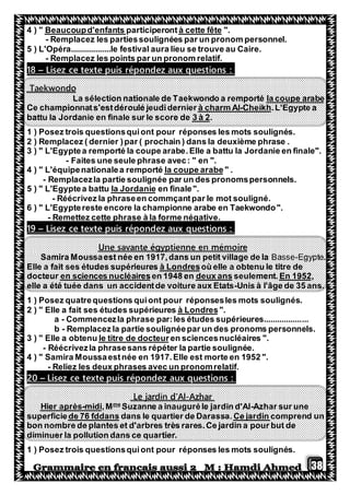 38
".à cette fêteparticiperontBeaucoupd'enfants4 ) "
- Remplacez les partiessoulignées par un pronom personnel.
5 ) L'Opéra..................le festival aura lieu se trouve au Caire.
- Remplacez les points par un pronom relatif.
Lisez ce texte puis répondez aux questions :–81
Taekwondo
la coupe arabeLa sélection nationale de Taekwondo a remporté
.L'Egypte aCheikh-à charm AlCe championnats'estdéroulé jeudidernier
.3 à 2battu la Jordanie en finale sur le score de
1 ) Posez trois questionsquiont pour réponses les mots soulignés.
phrase .Remplacez ( dernier )par ( prochain ) dans la deuxième2 )
3 ) " L'Egyptea remporté la coupe arabe.Elle a battu la Jordanie en finale".
- Faites une seule phrase avec: " en ".
" .la coupe arabe4 ) " L'équipenationalea remporté
- Remplacezla partie soulignée par un des pronomspersonnels.
en finale".la Jordanie5 ) " L'Egyptea battu
- Réécrivez la phraseen commçantpar le mot souligné.
6 ) " L'Egyptereste encore la championne arabe en Taekwondo".
- Remettez cette phrase à la forme négative.
Lisez ce texte puis répondez aux questions :–91
ireUne savante égyptienne en mémo
Samira Moussaest née en 1917,dans un petit village de la Basse-Egypte.
où elle a obtenu le titre deà LondresElle a fait ses études supérieures
,En 1952seulement.deux ansen 1948 enen sciences nucléairesdocteur
elle a été tuée dans un accidentde voiture aux Etats-Unis à l'âge de 35 ans.
1 ) Posez quatrequestions quiont pour réponsesles mots soulignés.
".à Londresses études supérieures" Elle a fait2 )
a - Commencezla phrase par:les études supérieures....................
b - Remplacez la partie soulignéepar un des pronoms personnels.
".en sciencesnucléairesle titre de docteurobtenuaElle3 ) "
- Réécrivezla phrasesans répéter la partie soulignée.
4 ) " Samira Moussaestnée en 1917.Elle est morte en 1952 ".
- Reliez les deux phrases avec un pronomrelatif.
Lisez ce texte puis répondez aux questions :–20
Azhar-Le jardin d'Al
Azhar sur une-Suzanne a inauguréle jardin d'Alme
,Mmidi-Hier après
uncomprendCe jardinle quartier de Darassa.dansde 76 fddanssuperficie
bon nombre de plantes et d'arbres très rares.Ce jardin a pour but de
diminuer la pollution dans ce quartier.
1 ) Posez trois questionsquiont pour réponses les mots soulignés.
 