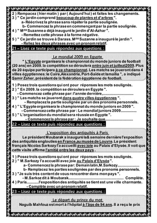 39
2 ) Rempacez (hier matin ) par ( Aujourd'hui) et faites les changements.
".beaucoup de plantes et d'arbres3 ) " Ce jardin comprend
a- Réécrivez la phrasesans répéterla partie soulignée.
b- Commencez la phraseen commençantpar la partie soulignée.
Azhar ".-uzannea déjà inauguréle jardin d'AlSme
4 ) " M
- Remettez cette phrase à la forme négative.
Suzanne a inauguréle jardin ".me
Mse trouve à Darass.5 ) " Ce jardin
- Reliez les deux phrases avec un pronomrelatif.
s répondez aux questions :Lisez ce texte pui–21
Le mondial 2009 en Egypte
organisera le championnatdu monde juniors de footballL'Egypte"
.Plusentre juin et juillezt2009(20 ans) en 2009.la compétition se déroulera
Les matchs se jouerontdans 4.à ce championnatde 20 équipe participera
villes égyptiennes:le Caire,Alexandrie,Port-Saïdeet Ismaïlia ", a indiqué
Samir Zaher,présidentde la fédération égyptienne de football.
1 ) Posez trois questionsquiont pour réponses les mots soulignés.
2 ) " En 2009. la compétition se déroulera en Egypte ".
- Commencez cette phrase par:l'année dernière,...............................
".dans quatre villes égyptiennes3 ) " Les matchs se joueront
- Remplacezla partie soulignée par un des pronomspersonnels.
4 ) '' L'Egypteorganisera le championnatdu monde juniors en 2009 ".
- Commencezcette phrase par : Le mondialjuniors 2009................
5 ) " L'organisationdu mondialsera réussie en Egypte ".
- Commencezla phrasepar : Je souhaite que............................
Lisez ce texte puis répondez aux questions :–22
L'exposition des antiquités à Paris
Le présidentMoubarak a inauguréla& semaine dernièrel'exposition
.Le présidentde Louvreen France,au muséedes antiquités englouties
au Palais d'Elysée.Il voit queavec joiefrançais Nicolas Sarkozyl'a accueilli
.l'amitié entre les deux payscette visite affirme
1 ) Posez trois questionsquiont pour réponses les mots soulignés.
".au Palais d'Elyséeiavec joieSarkozy l'a accueillM.2 ) "
a- Commencezla phrasepar: Demainlatin,M.Sarkozy......................
b- Remplacez les partiessoulignées par des pronoms personnels.
3 ) "Je suis très contentde vous rencontrer dans monpays ".
- M.Sarkozdit à Moubarak....................................................... Complète.
4 ) Paris............l'expositiondes antiquités se tient est une ville charmante.
- Complète avec un pronom relatif.
répondez aux questions :Lisez ce texte puis–23
Le départ du prince du mot
.Il a reçu le prixà l'âge de 94 ansNaguib Mahfouz estmort à l'hôpital
 