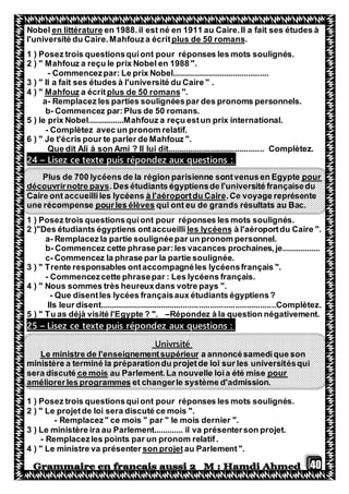 40
en 1988.il est né en 1911 au Caire.Il a fait ses études àen littératureNobel
.plus de 50 romanstl'université du Caire.Mahfouza écri
1 ) Posez trois questionsquiont pour réponses les mots soulignés.
2 ) " Mahfouz a reçu le prix Nobel en 1988 ".
- Commencezpar: Le prix Nobel...........................................
3 ) " Il a fait ses études à l'université du Caire " .
".plus de 50 romansa écritMahfouz4 ) "
a- Remplacez les parties soulignéespar des pronoms personnels.
b- Commencez par:Plus de 50 romans.
5 ) le prix Nobel................Mahfouz a reçu estun prix international.
- Complètez avec un pronom relatif.
6 ) " Je t'écris pour te parler de Mahfouz ".
Que dit Ali à son Ami ? Il lui dit........................................... Complètez.
Lisez ce texte puis répondez aux questions :–24
pour700 lycéens de la région parisienne sontvenusen EgyptePlus de
.Des étudiants égyptiensde l'université françaisedudécouvrirnotre pays
.Ce voyage représenteà l'aéroportdu CaireCaire ont accueilliles lycéens
de grands résultats au Bac.qui ont eupourles élèvesune récompense
1 ) Posez trois questionsquiont pour réponses les mots soulignés.
".à l'aéroportdu Caireles lycéens"Des étudiants égyptiens ontaccueilli2 )
a- Remplacez la partie soulignéepar un pronom personnel.
b- Commencez cette phrase par:les vacances prochaines,je.................
c- Commencez la phrase par la partie soulignée.
3 ) " Trente responsables ontaccompagnéles lycéensfrançais ".
- Commencezcette phrasepar : Les lycéens français.
4 ) " Nous sommes très heureuxdans votre pays ".
- Que disentles lycées françaisaux étudiants égyptiens?
Ils leur disent..............................................................................Complètez.
5 ) " Tu as déjà visité l'Egypte ? ". –Répondez à la question négativement.
Lisez ce texte puis répondez aux questions :–25
Univrsité
a annoncésamedique sonLe ministre de l'enseignementsupérieur
ésquiministère a terminé la préparationdu projetde loi sur les universit
pourau Parlement.La nouvelle loia été misece moissera discuté
et changerle système d'admission.améliorerles programmes
1 ) Posez trois questionsquiont pour réponses les mots soulignés.
2 ) " Le projetde loi sera discuté ce mois ".
- Remplacez" ce mois " par " le mois dernier ".
3 ) Le ministère ira au Parlement............. il va présenterson projet.
- Remplacezles points par un pronom relatif.
au Parlement".son projet4 ) " Le ministre va présenter
 