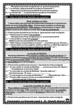 41
- Remplacez les mots souignés par un pronom personnel.
5 ) " Le ministre a déjà présenté ce projetau Parlement?".
– Répondez à la phraseprécedente d'uneforme négative.
6 ) Le ministre dit : " J'ai présenté mon projetau Parlement".
- Mettez la phrase à la forme indirecte.
Lisez ce texte puis répondez aux questions :–26
Bazar asiatique au Caire
L'Association des épousesdes diplomatesasiatiques a organiséson
ses. Chaque paysasiatique a exposéà l'hôtelNile Hiltonbazar annuel
ontparticipé à ce bazar.Des1000 visiteurs.produits les plus typiques
.par les participantsbillets d'avion et des séjours ontété offerts
1 ) Posez quatrequestions quiont pour réponsesles mots soulignés.
".ses produits" Chaque paysa exposé2 )
- Remplacez les mots souignés par un pronom personnel.
".un bazar3 ) " L'association a organisé
- Mettez la phrase précedente à la voix passive.
4 ) " 1000 visiteurs ontparticipé à ce bazar ". – Commencez par:Demain,.....
5 ) " L'Association a encouragéles visiteurs.Elle leur a offert des séjours".
- Reliez les deux phrasesen utilisant le gérondif" en '' .
Lisez ce texte puis répondez aux questions :–27
Le musée de Mokhtar
.Lepteurde l'Egypte modernele premier sculMohamoud Mokhtar est
.Il a été construitparse trouve en face du nouvelOpéramusée de Mokhtar
.Le prix d'entréeest une L.E.pour les égyptiensau dix neuvième sièclel'Etat
pour les étrangers.deux dollarset
1 ) Posez trois questionsquiont pour réponses les mots soulignés.
2 ) " Je vais visiter le musée de Mokhtar........se trouve en face de l'Opéra ".
- Complète par un pronom relatif.
3 ) " Tu veux aller au musée de Mokhtar ? prends cette rue ".
-Commencez par : Si vous.........................................
4 ) '' Tu vas toujours au musée de Mokhtar? '' . – Répondezpar: Non,........
5 ) " Prends cette rue pour arriver au musée de Mokhtar " .
- Commencez par:Il faut que...................................
Lisez ce texte puis répondez aux questions :–82
La journée mondiale du réfugié
mondiale du réfugié,une exposition de dessinsPour célèbrer la journée
le comédien. Cette exposition a été inauguréeparerhilieud'enfanta eu
reflètentles rêves des80 dessinsiona compris. L'expositAdel Imam
enfants.
1 ) Posez trois questionsquiont pour réponses les mots soulignés.
 