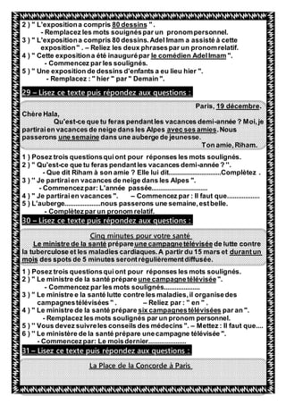42
" .80 dessins" L'expositiona compris2 )
- Remplacez les mots souignéspar un pronompersonnel.
3 ) " L'expositiona compris 80 dessins.Adel Imam a assisté à cette
exposition" . – Reliez les deux phrasespar un pronomrelatif.
".le comédien AdelImam4 ) " Cette expositiona été inaugurépar
- Commencez par les soulignés.
5 ) " Une exposition de dessins d'enfants a eu lieu hier ".
- Remplacez : " hier " par " Demain ".
Lisez ce texte puis répondez aux questions :–29
.19 décembreParis,
Chère Hala,
Qu'est-ce que tu feras pendantles vacances demi-année ? Moi,je
.Nousavec ses amiespartiraien vacances de neige dans les Alpes
dans une auberge de jeunesse.une semainepasserons
Ton amie,Riham.
1 ) Posez trois questionsquiont pour réponses les mots soulignés.
2 ) " Qu'est-ce que tu feras pendantles vacances demi-année ? ''.
- Que dit Riham à son amie ? Elle lui dit.............................Complètez .
3 ) '' Je partiraien vacances de neige dans les Alpes ".
- Commencezpar: L'année passée...............................
4 ) " Je partiraien vacances ". – Commencez par : Il faut que..................
5 ) L'auberge....................nous passerons une semaine,estbelle.
- Complètezpar un pronom relatif.
Lisez ce texte puis répondez aux questions :–30
Cinq minutes pour votre santé
de lutte contreune campagnetéléviséeparepréLe ministre de la santé
durantunla tuberculose et les maladies cardiaques.A partir du 15 mars et
des spots de 5 minutes serontrégulièrementdiffusée.mois
1 ) Posez trois questionsquiont pour réponses les mots soulignés.
".une campagnetéléviséee ministre de la santé prépare" L2 )
- Commencez par les mots soulignés....................
3 ) " Le ministre e la santé lutte contre les maladies,il organisedes
campagnestélévisées " . – Reliez par : " en " .
par an ".six campagnestélévisées4 ) " Le ministre de la santé prépare
- Remplacez les mots soulignés par un pronom personnel.
5 ) '' Vous devez suivreles conseils des médecins ". – Mettez : Il faut que....
6 ) '' Le ministère de la santé prépare unecampagne télévisée ".
- Commencezpar: Le moisdernier.....................
Lisez ce texte puis répondez aux questions :–31
La Place de la Concorde à Paris
 