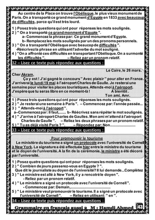 43
plus vieux monumentde,lel'ObélisqueAu centre de la Place on trouve
avec beaucoupen 1833d'EgypteParis.On a transportéce grand monument
, parce qu'ilest très lourd.de difficultés
1 ) Posez trois questionsquiont pour réponses les mots soulignés.
".ce grand monmentd'Egypte" On a transporté2 )
a- Commencez la phrasepar: Ce grand monumentd'Egypte.
b- Remplacezles mots soulignés par un des pronomspersonnels.
".difficultésavec beaucopde3 ) '' On a transportél'Obélisque
-Réécrivezla phrase en utilisantl'adverbe du mot souligné.
4 ) ''On a affronté ces difficultés en transportantl'Obélisque.On a surmonté
les difficultés ''. – Reliez par un pronom relatif.
Lisez ce texte puis répondez aux questions :–32
Le Caire,le 26 mars.
,AkramerCh
Ça y est ! J'ai gagné le concours'' Avec plaisir '' pour aller en France.
à l'aéroportCharlesde Gaulle. Je resteraiunele lundi19 maiJ'arriverai
.à l'aéroportmoi-semaine pour visiter les places touristiques.Attends
J'espèreque tu seras libre en ce moment-là ! A bientôt .
Ton ami, Amr.
1 ) Posez trois questionsquiont pour réponses les mots soulignés.
2 ) " Je resteraiune semaine à Paris ". – Commencez par:l'année passée...
''.à l'aéroportmoi-3 ) " Attends
a–Commencezpar: Il faut,....... b- Réécrivez sansrépéter le mot soulignés.
4 ) '' J'arrive à l'aéroportCharles de Gaulles.Mon ami m'attend à l'aéroport
Charlesde Gaulle ''. – Reliez les deux phrasespar un pronom relatif.
5 ) '' Tu as déjà visité Paris ? ''. – Répondez par:Non..........................
Lisez ce texte puis répondez aux questions :–33
Pour promouvoir le tourisme
avec l'université de Cornellun protocoleLe ministère du tourisme a signé
entre le ministre du tourismehier.La signaturea été effectuéeà New York
a été décoréle ministreet le doyen de l'université.A la fin de la cérémonie,
par l'université.
1 ) Posez quatrequestions quiont pour réponsesles mots soulignés.
2 ) " Combien de jours passerez-vous en Egypte ? ".
Que dit le journalisteau doyen de l'université? Il lui demande...Complètez
3 ) '' Le ministre est allé à New York,il y a rencotréle doyen ".
- Reliez par un pronom relatif.
4 ) '' Le ministère a signé un protocole avec l'université de Cornell".
- Commencez par:Demain,.........................................
5 ) " Le ministère veutpromouvoir le tourisme.Il a signé un protocole avec
l'université de Cornell". – Reliez en utilisant: '' en ''.
Lisez ce texte puis répondez aux questions :–34
 