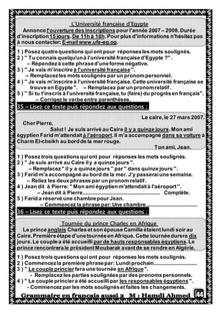 44
L'Université française d'Egypte
2008.Durée–pour l'année 2007l'ouverture des inscriptionsAnnonce
.Pour plus d'informations n'hésitez pasDe 11h à 18h.15 joursd'inscription
.eg.og-mailwww.ufe-Eà nous contacter:
1 ) Posez quatrequestions quiont pour réponsesles mots soulignés.
2 ) " Tu connais quelqu'unà l'université françaised'Egypte ?" .
– Répondezà cette phrased'uneforme négative.
''.eà l'université français3 ) '' Je vais m'inscrire
– Remplacezles mots soulignés par un pronom personnel.
4 ) '' Je vais m'inscrire à l'université française.Cette université française se
trouve en Egypte ". – Remplacez par un pronomrelatif .
5 ) '' Si tu t'inscris à l'université française,tu (faire) du progrèsen français''.
– Corrigez le verbe entre parenthèses.
Lisez ce texte puis répondez aux questions :–35
Le caire,le 27 mars 2007.
Cher Pierre,
.Mon amiil y a quinze joursSalut ! Je suis arrivé au Caire
àdans sa voiture.Il m'a accompagnéà l'aéroportégyptien Farid m'attendait
Charm El-cheikh au bordde la mer rouge.
Ton ami, Jean.
1 ) Posez trois questionsquiont pour réponses les mots soulignés.
2 ) " Je suis arrivé au Caire ily a quinze jours ".
– Remplacez " il y a quinze jours '' par '' dans quinze jours ''.
3 ) Farid m'a accompagné au bord de la mer. J'y passeraiune semaine.
– Reliez les deux phrases par un pronom relatif.
4 ) Jean dit à Pierre: " Mon ami égyptien m'attendaità l'aéroport''.
– Jean dit à Pierre....................................................... Complète.
5 ) Farid a réservé une chambrepour Jean.
– Commencez la phrase par:Une chambre.....................................
aux questions :Lisez ce texte puis répondez–36
Tournée du prince Charles en Afrique
Charleset son épouse Camilla étaientlundi soir auanglaisLe prince
dixCaire.Premièreétape d'unetournéeen Afrique. Cette tournéedurera
.Leonsables égyptienspar de hauts respjours.Le couple a été accueilli
prince rencontrerale présidentMoubarak avantde se rendre en Algérie.
1 ) Posez trois questionsquiont pour réponses les mots soulignés.
2 ) Commencezla première phrasepar: Lundiprochain...............................
".en Afriquefera une tournéeLe couple princier3 ) "
- Remplacez les parties soulignéespar des pronomspersonnels.
''.les responsables égyptiens4 ) " Le couple princiera été accueillipar
- Commencez par les mots soulignéset faites les changements.
 