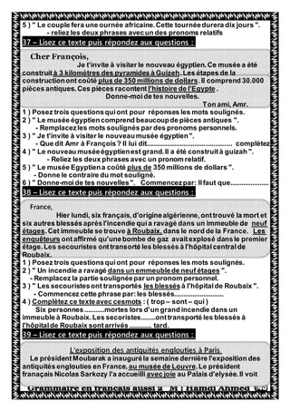 45
5 ) " Le couple fera une ournée africaine.Cette tournéedurera dix jours ".
- reliez les deux phrases avecun des pronoms relatifs
Lisez ce texte puis répondez aux questions :–37
Cher François,
Je t'invite à visiter le nouveau égyptien.Ce musée a été
.Les étapes de laà 3 kilomètres des pyramides à Guizehconstruit
.Il comprend 30.000plus de 350 millions de dollarsconstructionont coûté
.gyptel'histoire de l'Epièces antiques.Ces pièces racontent
Donne-moide tes nouvelles.
Ton ami, Amr.
1 ) Posez trois questionsquiont pour réponses les mots soulignés.
2 ) " Le musée égyptiencomprend beaucoupde pièces antiques ".
- Remplacezles mots soulignés par des pronoms personnels.
3 ) " Je t'invite à visiter le nouveaumusée égyptien".
- Que dit Amr à François? Il lui dit.............................................. complètez
4 ) " Le nouveau muséeégyptienest grand.Il a été construità guizah ".
- Reliez les deux phrases avec un pronom relatif.
de dollars ".350 millionsplus de5 ) " Le musée Egyptiena coûté
- Donne le contraire du mot souligné.
6 ) " Donne-moide tes nouvelles". Commencezpar: Ilfaut que.....................
Lisez ce texte puis répondez aux questions :–38
France,
Hier lundi, six français,d'originealgérienne,onttrouvé la mort et
neufsix autres blessésaprèsl'incendie quia ravagé dans un immeuble de
Les.dans le nord de la Franceà Roubaix,.Cet immeuble se trouveétages
ontaffirmé qu'unebombe de gaz avaitexplosé dansle premierenquêteurs
étage.Les secouristes onttransorté les blessés à l'hôpitalcentralde
Roubaix.
1 ) Posez trois questionsquiont pour réponses les mots soulignés.
".dans un emmeublede neuf étages" Un incendie a ravagé2 )
- Remplacez la partie soulignéepar un pronom personnel.
à l'hôpitalde Roubaix ".les blessés) " Les secouristesont transportés3
- Commencez cette phrase par:les blessés...........................
qui )–sont–: ( tropComplètez ce texteavec cesmots4 )
Six personnes...........mortes lors d'un grand incendie dans un
immeuble à Roubaix.Les secoristes........onttransporté les blessés à
l'hôpitalde Roubaix sontarrivés ............ tard.
Lisez ce texte puis répondez aux questions :–39
L'exposition des antiquités englouties à Paris
Le présidentMoubarak a inauguréla semaine dernière l'exposition des
.Le présidentau musée de Louvreen France,antiquités englouties
au Palais d'elysée.Il voitavec joiefranaçais Nicolas Sarkozy l'a accueilli
 