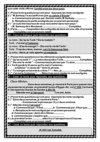 46
.s deux paysl'amitié entre leque cette visite affirme
1 ) Posez trois questionsquiont pour réponses les mots soulignés.
".au palais d'Elysée" M.Sarkozy l'a accueilliavec joie2 )
a- Commencezla phrase par:Demain matin,M.Sarkozy...................
b- Remplacez la partie soulignée par un pronom personnel.
3 ) " Je suis très heureux de vous rencontrerdans mon pays ".
- M. Sarkozydit à Moubarak........................................ Complètez.
4 ) Paris...............l'exposition des antiquitésde tient est une ville charmante.
- Complètez ave un pronom relatif.
Lisez ce dialogue puis répondez aux questions :–40
La mère : Qu'as-tu Tarik ? Es-tu malade ?
.à l'estomacJ'aimalTarik :
La mère : Q'as-tu mangé ? – Dis-moila vérité Tarik !
.car j'ai beaucoup faimde crème,maman,TropTarik :
.un médecinAlors, je vais appelerLa mère :
1 ) Posez trois questionssur les éléments souignés dans le texte.
2 ) " Qu'as-tu tarik ? " – La mère demande à Tarik...........................Complètez.
3 ) " Dis-moi la vérité " – Commencezla phrase par:Tu dois...........................
4 ) Tarik garde le lit parce qu'ila mal à l'estomac.
- emploiez " à cause de '' dans la phrase.
5 ) " Tu manges encorede la crème ? '' – Non, je.......................... Complètez.
Réécrivez sans répéterle mot soulignés .–''.à l'estomac6 ) " J'ai mal
Lisez ce texte puis répondez aux questions :–41
Cher Olivier,
Dans deux semaines,je viendraià Paris pour passermes
.j'arriverai552o
nAir, vol-année.Je prendrail'avion d'Egypt-ncesde mivaca
.à 20h 30à l'aéroportde Charles de Gaules
. Ton ami, Amin.à l'aéroportmoi-Attends
1 ) Posez trois questionsquiont pour réponses les mots soulignés.
2 ) " Dans deux semaines,je viendraià Paris ".
- Commencez la phrase par:Il y a deux smaines.
".à l'aéroportmoi-3 ) " Attends
a- Commencez par : Il faut................b- Commencezpar: Ilfaut que........
c- Remplacez le mot souligné par un pronom personnel.
d- Commencezpar: Amin dit à Olivier.................
e- commencezpar:j'espère que..........................
4 ) Je prendrail'avion ................atterrira à l'aéroportvers 8 heures.
- Complètez ave un pronom relatif.
Lisez ce texte puis répondez aux questions :–42
Al Ahli bat Zamalek
 