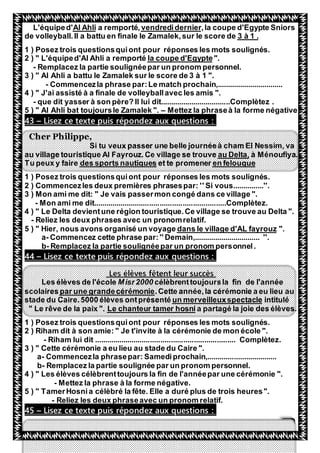 47
,la coupe d'Egypte Sniorsvendrediderniera remporté,Al AhliL'équiped'
.3 à 1de volleyball.Il a battu en finale le Zamalek,sur le score de
1 ) Posez trois questionsquiont pour réponses les mots soulignés.
".la coupe d'Egypte2 ) " L'équiped'Al Ahli a remporté
- Remplacez la partie soulignéepar un pronom personnel.
3 ) " Al Ahli a battu le Zamalek sur le score de 3 à 1 ".
- Commencezla phrase par:Le match prochain,................................
4 ) " J'ai assisté à a finale de volleyballavec les amis ".
- que dit yasser à son père? Il lui dit..................................Complètez .
5 ) " Al Ahli bat toujoursle Zamalek ". – Mettez la phraseà la forme négative
Lisez ce texte puis répondez aux questions :–43
Cher Philippe,
Si tu veux passer une belle journéeà cham El Nessim, va
à Ménoufiya.au Delta,Ce village se trouveau village touristique Al Fayrouz.
en felouqueet te promenerdes sports nautiquesTu peux y faire
1 ) Posez trois questionsquiont pour réponses les mots soulignés.
2 ) Commencezles deux premières phrasespar: '' Si vous...............''.
3 ) Mon ami me dit: " Je vais passermon congé dans ce village ".
- Mon ami me dit................................................................Complètez.
4 ) " Le Delta devientune région touristique.Ce village se trouve au Delta ".
- Reliez les deux phrases avec un pronomrelatif.
".dans le village d'AL fayrouz5 ) " Hier, nous avons organisé un voyage
a- Commencez cette phrase par:'' Demain,................................ ''.
b- Remplacez la partie soulignéepar un pronom personnel.
Lisez ce texte puis répondez aux questions :–44
tent leur succèsêLes élèves f
célèbrenttoujoursla fin de l'annéeMisr2000Les élèves de l'école
.Cette année,la cérémonie a eu lieu aupar une grandecérémoniescolaires
intituléun merveilleuxspectacleCaire.5000 élèves ontprésentéstade du
a partagé la joie des élèves.Le chanteur tamer hosni" Le rêve de la paix ".
1 ) Posez trois questionsquiont pour réponses les mots soulignés.
2 ) Riham dit à son amie: " Je t'invite à la cérémonie de mon école ".
- Riham lui dit .................................................................... Complètez.
3 ) " Cette cérémonie a eu lieu au stade du Caire ".
a- Commencezla phrasepar: Samediprochain,..................................
b- Remplacez la partie soulignée par un pronom personnel.
4 ) " Les élèves célèbrenttoujours la fin de l'annéepar une cérémonie ".
- Mettez la phrase à la forme négative.
5 ) " TamerHosnia célèbré la fête. Elle a duré plus de trois heures".
- Reliez les deux phraseavec un pronom relatif.
Lisez ce texte puis répondez aux questions :–45
 