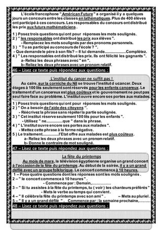 48
" a organisé il y a quelquesAmérican FutureL'écolefrancophone "
.Plus de 400 élèvesen lathématiquessjours un concoursentre les classe
ont participé à ces concours.Les responsables du concours ontdistribué
.aux futurs mathématiciensles prix
1 ) Posez trois questionsquiont pour réponses les mots soulignés.
aux élèves ".les prixéontdistribules responsables''2 )
- Remplacez les mots soulignés par des pronoms personnels.
3 ) " Tu as participé au concoursde l'école ? ".
- Que demandele père à son fils? – Il lui demande.....................Complètez.
4 ) " Les responsables ontdistribué les prix. Ils ont félicité les gagnants ".
a- Reliez les deux phrasesavec " en ".
b- Reliez les deux phrasesavec un pronom relatif.
Lisez ce texte puis répondez aux questions :–46
L'institut du cancer ne suffit pas !
se trouve l'institutd ucancer.Deuxsur la corniche du NilAu caire,
.Lepourles enfants cancereuxétages à 100 lits seulementsontréservés
et le gouvernementne peutpasplus coûteuxtraitementd'un cancereux est
seul faire face au problème.L'institutouvre encore ses portes aux malades.
1 ) Posez trois questionsquiont pour réponses les mots soulignés.
''.de l'aide des citoyens" On a besoin2 )
- Réécrivez la phrasesans répéterla partie soulignée.
3 ) " Cet institut réserveseulement100 lits pour les enfants ".
- Utilisez " ne................que " dans la phrase.
4 ) " L'institutouvre encore ses portesaux malades ".
- Mettez cette phrase à la forme négative.
.plus coûteux5 ) Le traitement................l'Etat offre aux malades est
a- Reliez les deux phrases avec un pronom relatif.
b- Donne le contraire de mot souligné.
Lisez ce texte puis répondez aux questions :–47
printempsduLa fête
se un grand concert,la télévision égyptienne organiAu mois de mars
il y a un grand.Au débutde la soirée,à l'occasionde la fête du printemps
à 10 heures..Le concertcommencedéfilé avec un groupefolklorique
1 – Pose quatre questions dontles réponses sontles mots soulignés .
2 – " le concertcommenceà 10 heures" .
- Commence par : Demain,……………
3 – " Si tu assistes à la fête du printemps,tu ( voir ) tes chanteurspréférés"
- Mets le verbe au temps qui convient.
4 – " Il célèbrela fête du printemps avec son ami" . – Mets au pluriel .
5 – " Il y a un grand défilé " . Commence par ; la semaine prochaine,………
Lisez ce texte puis répondez aux questions :–48
 