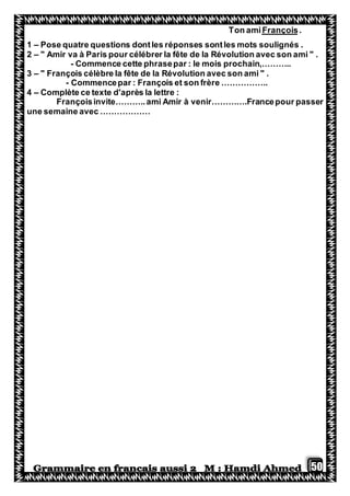 50
.FrançoisTon ami
1 – Pose quatre questions dontles réponses sontles mots soulignés .
2 – " Amir va à Paris pour célébrer la fête de la Révolution avec son ami " .
- Commence cette phrasepar : le mois prochain,………..
3 – " François célèbre la fête de la Révolution avec son ami " .
- Commencepar : François et son frère ……………..
4 – Complète ce texte d'après la lettre :
Françoisinvite………..ami Amir à venir………….Francepour passer
une semaine avec ………………
 