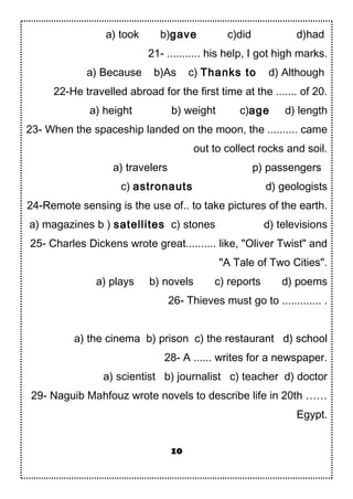 a) took b)gave c)did d)had
21- ........... his help, I got high marks.
a) Because b)As c) Thanks to d) Although
22-He travelled abroad for the first time at the ....... of 20.
a) height b) weight c)age d) length
23- When the spaceship landed on the moon, the .......... came
out to collect rocks and soil.
a) travelers p) passengers
c) astronauts d) geologists
24-Remote sensing is the use of.. to take pictures of the earth.
a) magazines b ) satellites c) stones d) televisions
25- Charles Dickens wrote great.......... like, "Oliver Twist" and
"A Tale of Two Cities".
a) plays b) novels c) reports d) poems
26- Thieves must go to ............. .
a) the cinema b) prison c) the restaurant d) school
28- A ...... writes for a newspaper.
a) scientist b) journalist c) teacher d) doctor
29- Naguib Mahfouz wrote novels to describe life in 20th ……
Egypt.
10
 