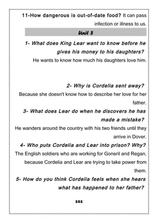 11-How dangerous is out-of-date food? It can pass
infection or illness to us.
Unit 8
1- What does King Lear want to know before he
gives his money to his daughters?
He wants to know how much his daughters love him.
2- Why is Cordelia sent away?
Because she doesn't know how to describe her love for her
father.
3- What does Lear do when he discovers he has
made a mistake?
He wanders around the country with his two friends until they
arrive in Dover.
4- Who puts Cordelia and Lear into prison? Why?
The English soldiers who are working for Goneril and Regan,
because Cordelia and Lear are trying to take power from
them.
5- How do you think Cordelia feels when she hears
what has happened to her father?
101
 