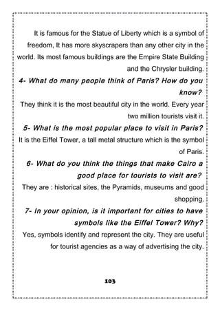 It is famous for the Statue of Liberty which is a symbol of
freedom, It has more skyscrapers than any other city in the
world. Its most famous buildings are the Empire State Building
and the Chrysler building.
4- What do many people think of Paris? How do you
know?
They think it is the most beautiful city in the world. Every year
two million tourists visit it.
5- What is the most popular place to visit in Paris?
It is the Eiffel Tower, a tall metal structure which is the symbol
of Paris.
6- What do you think the things that make Cairo a
good place for tourists to visit are?
They are : historical sites, the Pyramids, museums and good
shopping.
7- In your opinion, is it important for cities to have
symbols like the Eiffel Tower? Why?
Yes, symbols identify and represent the city. They are useful
for tourist agencies as a way of advertising the city.
103
 