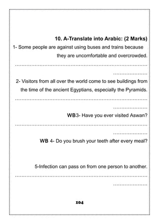 10. A-Translate into Arabic: (2 Marks)
1- Some people are against using buses and trains because
they are uncomfortable and overcrowded.
………………………………………………………………………
…………………
2- Visitors from all over the world come to see buildings from
the time of the ancient Egyptians, especially the Pyramids.
………………………………………………………………………
…………………
WB3- Have you ever visited Aswan?
………………………………………………………………………
…………………
WB 4- Do you brush your teeth after every meal?
5-Infection can pass on from one person to another.
………………………………………………………………………
…………………
104
 