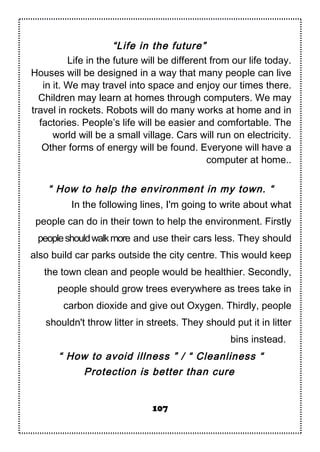 “Life in the future”
Life in the future will be different from our life today.
Houses will be designed in a way that many people can live
in it. We may travel into space and enjoy our times there.
Children may learn at homes through computers. We may
travel in rockets. Robots will do many works at home and in
factories. People’s life will be easier and comfortable. The
world will be a small village. Cars will run on electricity.
Other forms of energy will be found. Everyone will have a
computer at home..
“ How to help the environment in my town. “
In the following lines, I'm going to write about what
people can do in their town to help the environment. Firstly
peopleshouldwalkmore and use their cars less. They should
also build car parks outside the city centre. This would keep
the town clean and people would be healthier. Secondly,
people should grow trees everywhere as trees take in
carbon dioxide and give out Oxygen. Thirdly, people
shouldn't throw litter in streets. They should put it in litter
bins instead.
“ How to avoid illness ” / “ Cleanliness “
Protection is better than cure
107
 