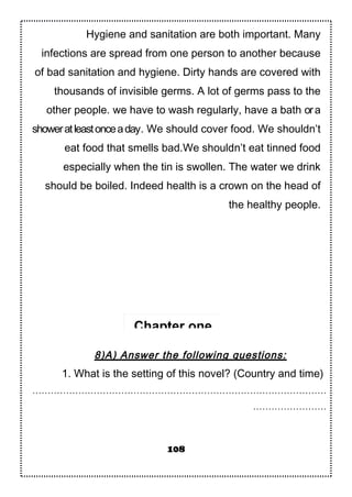 Hygiene and sanitation are both important. Many
infections are spread from one person to another because
of bad sanitation and hygiene. Dirty hands are covered with
thousands of invisible germs. A lot of germs pass to the
other people. we have to wash regularly, have a bath ora
showeratleastonceaday. We should cover food. We shouldn’t
eat food that smells bad.We shouldn’t eat tinned food
especially when the tin is swollen. The water we drink
should be boiled. Indeed health is a crown on the head of
the healthy people.
8)A) Answer the following questions:
1. What is the setting of this novel? (Country and time)
……………………………………………………………………………………
……………………
108
Chapter one
 
