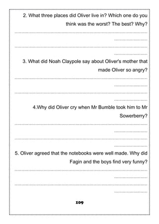 2. What three places did Oliver live in? Which one do you
think was the worst? The best? Why?
……………………………………………………………………………………
……………………
……………………………………………………………………………………
……………………
3. What did Noah Claypole say about Oliver's mother that
made Oliver so angry?
……………………………………………………………………………………
……………………
……………………………………………………………………………………
……………………
4.Why did Oliver cry when Mr Bumble took him to Mr
Sowerberry?
……………………………………………………………………………………
……………………
……………………………………………………………………………………
……………………
5. Oliver agreed that the notebooks were well made. Why did
Fagin and the boys find very funny?
……………………………………………………………………………………
……………………
……………………………………………………………………………………
……………………
109
 