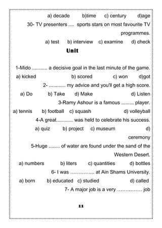 a) decade b)time c) century d)age
30- TV presenters .... sports stars on most favourite TV
programmes.
a) test b) interview c) examine d) check
1-Mido ........... a decisive goal in the last minute of the game.
a) kicked b) scored c) won d)got
2- ............ my advice and you'll get a high score.
a) Do b) Take d) Make d) Listen
3-Ramy Ashour is a famous ......... player.
a) tennis b) football c) squash d) volleyball
4-A great............ was held to celebrate his success.
a) quiz b) project c) museum d)
ceremony
5-Huge ........ of water are found under the sand of the
Western Desert.
a) numbers b) liters c) quantities d) bottles
6- I was …………... at Ain Shams University.
a) born b) educated c) studied d) called
7- A major job is a very …………… job
11
Unit
 