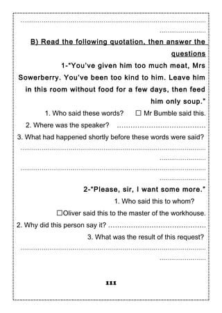 ……………………………………………………………………………………
……………………
B) Read the following quotation, then answer the
questions
1-“You’ve given him too much meat, Mrs
Sowerberry. You’ve been too kind to him. Leave him
in this room without food for a few days, then feed
him only soup.”
1. Who said these words?  Mr Bumble said this.
2. Where was the speaker? …………………………………
3. What had happened shortly before these words were said?
……………………………………………………………………………………
……………………
……………………………………………………………………………………
……………………
2-“Please, sir, I want some more.”
1. Who said this to whom?
Oliver said this to the master of the workhouse.
2. Why did this person say it? …………………………………….
3. What was the result of this request?
……………………………………………………………………………………
……………………
111
 