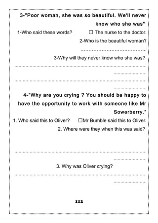 3-"Poor woman, she was so beautiful. We'll never
know who she was"
1-Who said these words?  The nurse to the doctor.
2-Who is the beautiful woman?
…………………………………..
3-Why will they never know who she was?
……………………………………………………………………………………
……………………
……………………………………………………………………………………
……………………
4-“Why are you crying ? You should be happy to
have the opportunity to work with someone like Mr
Sowerberry.”
1. Who said this to Oliver? Mr Bumble said this to Oliver.
2. Where were they when this was said?
……………………………………………………………………………………
……………………
3. Why was Oliver crying?
……………………………………………………………………………………
……………………
112
 