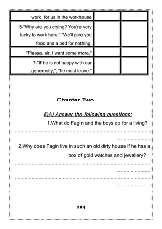 work for us in the workhouse
5-"Why are you crying? You're very
lucky to work here," "We'll give you
food and a bed for nothing.
"Please, sir, I want some more,"
7-"If he is not happy with our
generosity,", "he must leave."
8)A) Answer the following questions:
1.What do Fagin and the boys do for a living?
……………………………………………………………………………………
……………………
2.Why does Fagin live in such an old dirty house if he has a
box of gold watches and jewellery?
……………………………………………………………………………………
……………………
……………………………………………………………………………………
……………………
114
Chapter Two
 