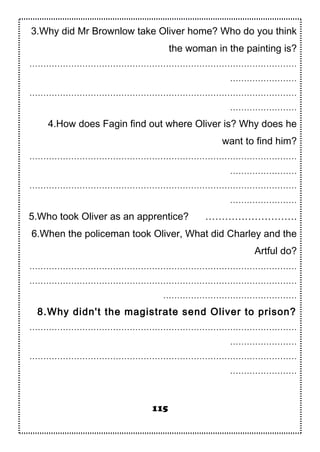 3.Why did Mr Brownlow take Oliver home? Who do you think
the woman in the painting is?
……………………………………………………………………………………
……………………
……………………………………………………………………………………
……………………
4.How does Fagin find out where Oliver is? Why does he
want to find him?
……………………………………………………………………………………
……………………
……………………………………………………………………………………
……………………
5.Who took Oliver as an apprentice? ……………………….
6.When the policeman took Oliver, What did Charley and the
Artful do?
……………………………………………………………………………………
……………………………………………………………………………………
…………………………………………
8.Why didn't the magistrate send Oliver to prison?
……………………………………………………………………………………
……………………
……………………………………………………………………………………
……………………
115
 