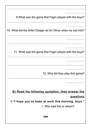 ……………………………………………………………………………………
……………………
9.What was the game that Fagin played with the boys?
……………………………………………………………………………………
……………………
10. What did the Artful Dodger do for Oliver when he met him?
……………………………………………………………………………………
……………………
……………………………………………………………………………………
……………………
11. What was the game that Fagin played with the boys?
……………………………………………………………………………………
……………………
……………………………………………………………………………………
……………………
12. Why did they play that game?
……………………………………………………………………………………
……………………
B) Read the following quotation, then answer the
questions
1-“I hope you’ve been at work this morning, boys.”
1. Who said this to whom?
116
 