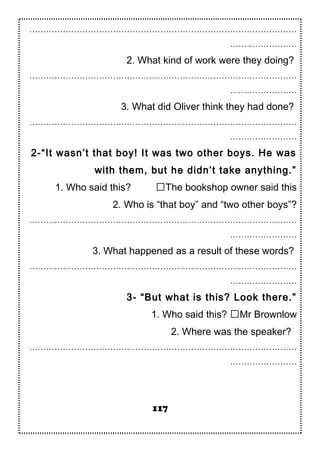 ……………………………………………………………………………………
……………………
2. What kind of work were they doing?
……………………………………………………………………………………
……………………
3. What did Oliver think they had done?
……………………………………………………………………………………
……………………
2-“It wasn’t that boy! It was two other boys. He was
with them, but he didn’t take anything.”
1. Who said this? The bookshop owner said this
2. Who is “that boy” and “two other boys”?
……………………………………………………………………………………
……………………
3. What happened as a result of these words?
……………………………………………………………………………………
……………………
3- “But what is this? Look there.”
1. Who said this? Mr Brownlow
2. Where was the speaker?
……………………………………………………………………………………
……………………
117
 