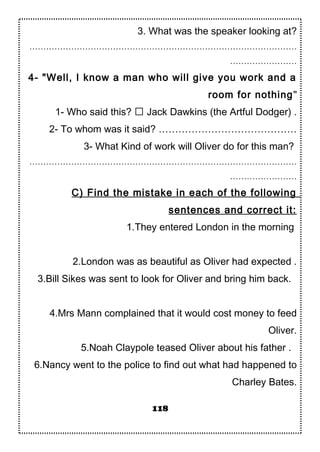 3. What was the speaker looking at?
……………………………………………………………………………………
……………………
4- "Well, I know a man who will give you work and a
room for nothing"
1- Who said this?  Jack Dawkins (the Artful Dodger) .
2- To whom was it said? ……………………………………
3- What Kind of work will Oliver do for this man?
……………………………………………………………………………………
……………………
C) Find the mistake in each of the following
sentences and correct it:
1.They entered London in the morning
2.London was as beautiful as Oliver had expected .
3.Bill Sikes was sent to look for Oliver and bring him back.
4.Mrs Mann complained that it would cost money to feed
Oliver.
5.Noah Claypole teased Oliver about his father .
6.Nancy went to the police to find out what had happened to
Charley Bates.
118
 