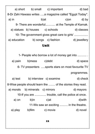 a) short b) small c) important d) bad
8-Dr Zahi Hawass writes .....a magazine called "Egypt Today".
a) in b)at c)on d) by
9- There are wonderful............ at the Temple of Karnak.
a) statues b) houses c) schools d) classes
10- The government gives great care to girls' .................
a) education b) songs c) fashion d) jewellery
1- People who borrow a lot of money get into ........... .
a) pain b)mess c)debt d) space
6- TV presenters .....sports stars on most favourite TV
programmes.
a) test b) interview c) examine d) check
8-Wise people should learn the ........ of the stories they read.
a) morals b) minerals c) mirrors d) mayors
10-If you are .............. trouble, call the police at once.
a) on b)in c)at d)with
11-We saw an exciting .......... in the theatre.
a) play b)film c) movie d) novel
12
Unit
 