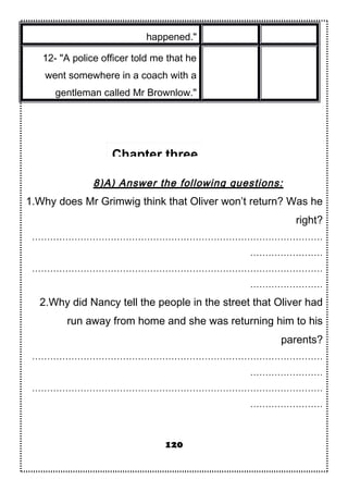 happened."
12- "A police officer told me that he
went somewhere in a coach with a
gentleman called Mr Brownlow."
8)A) Answer the following questions:
1.Why does Mr Grimwig think that Oliver won’t return? Was he
right?
……………………………………………………………………………………
……………………
……………………………………………………………………………………
……………………
2.Why did Nancy tell the people in the street that Oliver had
run away from home and she was returning him to his
parents?
……………………………………………………………………………………
……………………
……………………………………………………………………………………
……………………
120
Chapter three
 