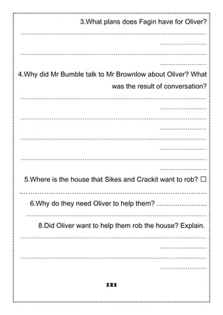 3.What plans does Fagin have for Oliver?
……………………………………………………………………………………
……………………
……………………………………………………………………………………
……………………
4.Why did Mr Bumble talk to Mr Brownlow about Oliver? What
was the result of conversation?
……………………………………………………………………………………
……………………
……………………………………………………………………………………
……………………
……………………………………………………………………………………
……………………
……………………………………………………………………………………
……………………
5.Where is the house that Sikes and Crackit want to rob? 
……………………………………………………………………….
6.Why do they need Oliver to help them? ………………….
…………………………………………………………………………………
8.Did Oliver want to help them rob the house? Explain.
……………………………………………………………………………………
……………………
……………………………………………………………………………………
……………………
121
 