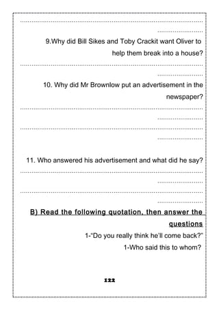 ……………………………………………………………………………………
……………………
9.Why did Bill Sikes and Toby Crackit want Oliver to
help them break into a house?
……………………………………………………………………………………
……………………
10. Why did Mr Brownlow put an advertisement in the
newspaper?
……………………………………………………………………………………
……………………
……………………………………………………………………………………
……………………
11. Who answered his advertisement and what did he say?
……………………………………………………………………………………
……………………
……………………………………………………………………………………
……………………
B) Read the following quotation, then answer the
questions
1-“Do you really think he’ll come back?”
1-Who said this to whom?
122
 