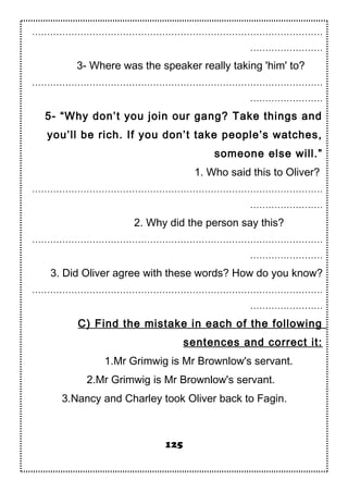……………………………………………………………………………………
……………………
3- Where was the speaker really taking 'him' to?
……………………………………………………………………………………
……………………
5- “Why don’t you join our gang? Take things and
you’ll be rich. If you don’t take people’s watches,
someone else will.”
1. Who said this to Oliver?
……………………………………………………………………………………
……………………
2. Why did the person say this?
……………………………………………………………………………………
……………………
3. Did Oliver agree with these words? How do you know?
……………………………………………………………………………………
……………………
C) Find the mistake in each of the following
sentences and correct it:
1.Mr Grimwig is Mr Brownlow's servant.
2.Mr Grimwig is Mr Brownlow's servant.
3.Nancy and Charley took Oliver back to Fagin.
125
 