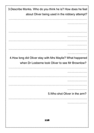 3.Describe Monks. Who do you think he is? How does he feel
about Oliver being used in the robbery attempt?
……………………………………………………………………………………
……………………
……………………………………………………………………………………
……………………
……………………………………………………………………………………
……………………
……………………………………………………………………………………
……………………
4.How long did Oliver stay with Mrs Maylie? What happened
when Dr Losberne took Oliver to see Mr Brownlow?
……………………………………………………………………………………
……………………
……………………………………………………………………………………
……………………
……………………………………………………………………………………
……………………
5.Who shot Oliver in the arm?
……………………………………………………………………………………
……………………
128
 