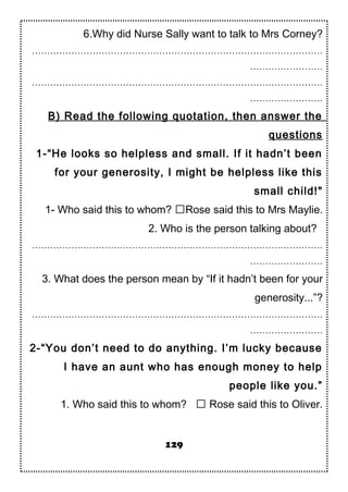 6.Why did Nurse Sally want to talk to Mrs Corney?
……………………………………………………………………………………
……………………
……………………………………………………………………………………
……………………
B) Read the following quotation, then answer the
questions
1-“He looks so helpless and small. If it hadn’t been
for your generosity, I might be helpless like this
small child!"
1- Who said this to whom? Rose said this to Mrs Maylie.
2. Who is the person talking about?
……………………………………………………………………………………
……………………
3. What does the person mean by “If it hadn’t been for your
generosity...”?
……………………………………………………………………………………
……………………
2-“You don’t need to do anything. I’m lucky because
I have an aunt who has enough money to help
people like you.”
1. Who said this to whom?  Rose said this to Oliver.
129
 