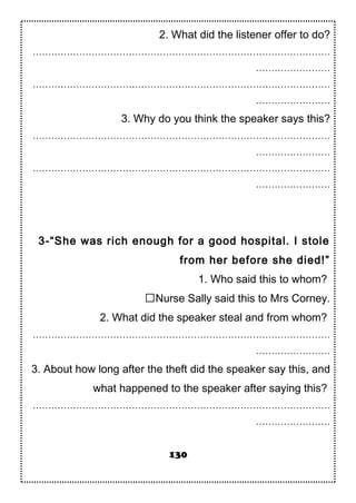 2. What did the listener offer to do?
……………………………………………………………………………………
……………………
……………………………………………………………………………………
……………………
3. Why do you think the speaker says this?
……………………………………………………………………………………
……………………
……………………………………………………………………………………
……………………
3-“She was rich enough for a good hospital. I stole
from her before she died!”
1. Who said this to whom?
Nurse Sally said this to Mrs Corney.
2. What did the speaker steal and from whom?
……………………………………………………………………………………
……………………
3. About how long after the theft did the speaker say this, and
what happened to the speaker after saying this?
……………………………………………………………………………………
……………………
130
 