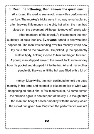 6. Read the following, then answer the questions:
Ali crossed the road to see an old man with a performance
monkey. The monkey's tricks were in no way remarkable, so
after throwing little money in the dirty hat which the man had
placed on the pavement, Ali began to move off, along with
other members of the crowd. At this moment the man
suddenly let out a loud cry. Everyone turned to see what had
happened. The man was bending over his monkey which now
lay quite still on the pavement. He picked up the apparently
lifeless body, holding it close to him and began to weep.
A young man stepped forward the crowd, took some money
from his pocket and dropped it into the hat. Ali and many other
people did likewise until the hat was filled with a lot of
money. Meanwhile, the man continued to hold the dead
monkey in his arms and seemed to take no notice of what was
happening on about him. A few months later, Ali came across
the old man again in another part of the city. He thought that
the man had bought another monkey with the money which
the crowd had given him. But when the performance was not
133
 