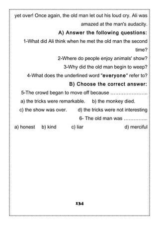 yet over! Once again, the old man let out his loud cry. Ali was
amazed at the man's audacity.
A) Answer the following questions:
1-What did Ali think when he met the old man the second
time?
2-Where do people enjoy animals' show?
3-Why did the old man begin to weep?
4-What does the underlined word "everyone" refer to?
B) Choose the correct answer:
5-The crowd began to move off because …………………..
a) the tricks were remarkable. b) the monkey died.
c) the show was over. d) the tricks were not interesting
6- The old man was …………...
a) honest b) kind c) liar d) merciful
134
 