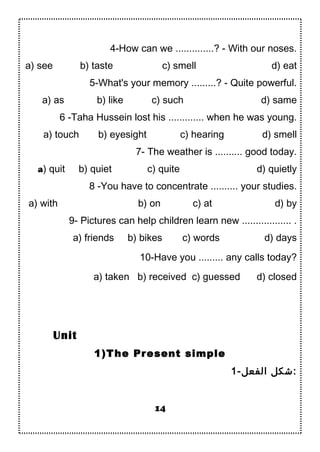 4-How can we ..............? - With our noses.
a) see b) taste c) smell d) eat
5-What's your memory .........? - Quite powerful.
a) as b) like c) such d) same
6 -Taha Hussein lost his ............. when he was young.
a) touch b) eyesight c) hearing d) smell
7- The weather is .......... good today.
a) quit b) quiet c) quite d) quietly
8 -You have to concentrate .......... your studies.
a) with b) on c) at d) by
9- Pictures can help children learn new .................. .
a) friends b) bikes c) words d) days
10-Have you ......... any calls today?
a) taken b) received c) guessed d) closed
1)The Present simple
1-‫الفعل‬ ‫:شكل‬
14
Unit
 