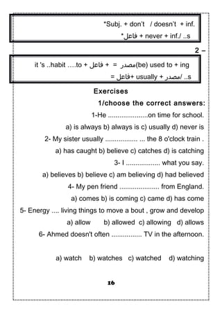 *Subj. + don’t / doesn’t + inf.
*‫فاعل‬ + never + inf./ ..s
2 –
it 's ..habit ….to + ‫فاعل‬ + = ‫(مصدر‬be) used to + ing
= ‫+فاعل‬ usually + ‫/مصدر‬ ..s
Exercises
1/choose the correct answers:
1-He .....................on time for school.
a) is always b) always is c) usually d) never is
2- My sister usually ................. ... the 8 o'clock train .
a) has caught b) believe c) catches d) is catching
3- I .................. what you say.
a) believes b) believe c) am believing d) had believed
4- My pen friend ..................... from England.
a) comes b) is coming c) came d) has come
5- Energy .... living things to move a bout , grow and develop
a) allow b) allowed c) allowing d) allows
6- Ahmed doesn't often ................ TV in the afternoon.
a) watch b) watches c) watched d) watching
16
 