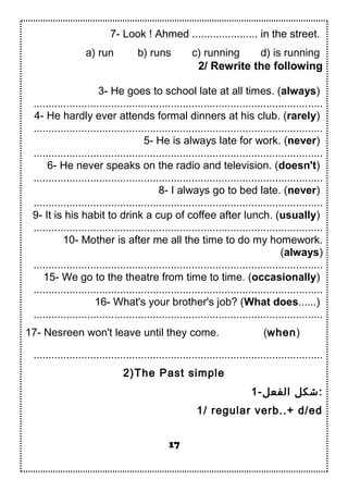 7- Look ! Ahmed ...................... in the street.
a) run b) runs c) running d) is running
2/ Rewrite the following
3- He goes to school late at all times. (always)
.................................................................................................
4- He hardly ever attends formal dinners at his club. (rarely)
.................................................................................................
5- He is always late for work. (never)
.................................................................................................
6- He never speaks on the radio and television. (doesn't)
.................................................................................................
8- I always go to bed late. (never)
.................................................................................................
9- It is his habit to drink a cup of coffee after lunch. (usually)
.................................................................................................
10- Mother is after me all the time to do my homework.
(always)
.................................................................................................
15- We go to the theatre from time to time. (occasionally)
.................................................................................................
16- What's your brother's job? (What does......)
.................................................................................................
17- Nesreen won't leave until they come. (when)
.................................................................................................
2)The Past simple
1-‫الفعل‬ ‫:شكل‬
1/ regular verb..+ d/ed
17
 