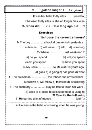 = +‫فاعل‬no longer + ..s / ‫مصدر‬
 It was her habit to fly kites . [used to ]
She used to fly kites. = she no longer flies kites.
3- when did….. ? = How long ago did ….?
Exercises
1/choose the correct answers"
1- The boy ............... school at one o'clock yesterday .
a) leaves b) will leave c) left d) is leaving
2- Where .................. last week-end ?
a) do you spend b) will you spend
c) did you spend d) have you spent
3- My uncle .................. to Makkah 10 years ago.
a) goes b) is going c) has gone d) went
4- The policeman .................... the robber and arrested him .
a) follows b) will follow c) followed d) is following
5- The secretary .................. stay up late to finish her work .
a) uses to b) used to c) is used to d) is using to
2/ Rewrite the following
1- He earned a lot of money. (didn't)
.................................................................................................
2- He was in the habit of smoking when he was young.
19
 