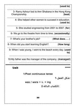 (used to)
.................................................................................................
3- Ramy Ashour lost to Amr Shabana in the Hong Kong
Championship. (beat)
.................................................................................................
4- She helped other women to succeed in education.
(used to)
.................................................................................................
5- She studied engineering from 2001 to 2007. (for)
.................................................................................................
6- We go to the theatre from time to time. (occasionally)
.................................................................................................
7- What's your brother's job? (What does......)
.................................................................................................
8- When did you start learning English? (How long)
.................................................................................................
9- When I was young, I went to the beach every day. (used
to)
..............................................................................................
10-My father was the manager of the company. (managed)
..............................................................................................
================================================
====
1/Past continuous tense
1-‫الفعل‬ ‫:شكل‬
was / were + v. + ing
2-‫الدالة‬ ‫:الكلما ت‬
20
Unit
 