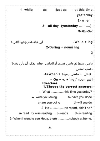 1- while - as --just as - at this time
yesterday
2- when
3- -all day (yesterday ……….)
3-‫:ملحظة‬
1-‫فاعل‬ ‫واجود‬ ‫عدم‬ ‫حالة‬ ‫فى‬ -While + ing
2-During + noun/ ing
3
3-‫دبعد‬ ‫يأتى‬ ‫أن‬ ‫يمكن‬ when ‫العكس‬ ‫أو‬ ‫مستمر‬ ‫ماضى‬ ‫بثم‬ ‫دبسيط‬ ‫ماضى‬
‫المعنى‬ ‫.حسب‬
4=When + ‫دبسيط‬ ‫ماضى‬ + ‫فاعل‬
= On + v. + ing / noun ‫اسم‬
Exercises
1/Choose the correct answers:
1- What ............... this time yesterday?
a- were you doing b- have you done
c- are you doing d- will you do
2- He ................the report, didn't he?
a- read b- was reading c- reads d- is reading
3- When I went to see Heba, there .............nobody at home.
21
 
