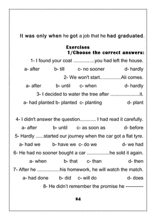 It was only when he got a job that he had graduated.
Exercises
1/Choose the correct answers:
1- I found your coat ................you had left the house.
a- after b- till c- no sooner d- hardly
2- We won't start................Ali comes.
a- after b- until c- when d- hardly
3- I decided to water the tree after ......................it.
a- had planted b- planted c- planting d- plant
4- I didn't answer the question............ I had read it carefully.
a- after b- until c- as soon as d- before
5- Hardly ......started our journey when the car got a flat tyre.
a- had we b- have we c- do we d- we had
6- He had no sooner bought a car .................he sold it again.
a- when b- that c- than d- then
7- After he .................his homework, he will watch the match.
a- had done b- did c- will do d- does
8- He didn’t remember the promise he -----------
24
 
