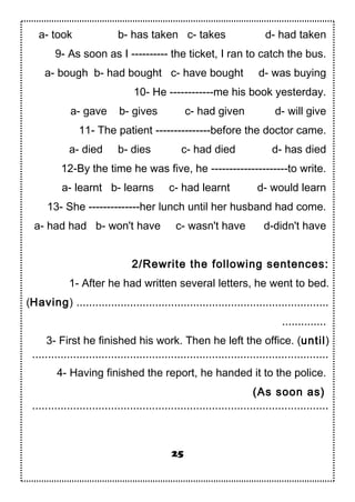 a- took b- has taken c- takes d- had taken
9- As soon as I ---------- the ticket, I ran to catch the bus.
a- bough b- had bought c- have bought d- was buying
10- He ------------me his book yesterday.
a- gave b- gives c- had given d- will give
11- The patient ---------------before the doctor came.
a- died b- dies c- had died d- has died
12-By the time he was five, he ---------------------to write.
a- learnt b- learns c- had learnt d- would learn
13- She --------------her lunch until her husband had come.
a- had had b- won't have c- wasn't have d-didn't have
2/Rewrite the following sentences:
1- After he had written several letters, he went to bed.
(Having) ................................................................................
..............
3- First he finished his work. Then he left the office. (until)
..............................................................................................
4- Having finished the report, he handed it to the police.
(As soon as)
..............................................................................................
25
 