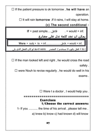  If the patient pressure is ok tomorrow , he will have an
operation.
 It will rain tomorrow .If it rains, I will stay at home.
(c) The second conditional :
If + past simple.…‫فاعل‬ . + would + inf.
‫مضارع‬ ‫على‬ ‫تدل‬ ‫كلمة‬ ‫تجد‬ ‫ان‬ ‫يمكن‬
Were + subj + to + inf………………‫.فاعل‬ + would + inf.
‫يلى‬ ‫الذى‬ ‫الفعل‬ ‫كان‬ ‫لو‬ ‫لحظ‬ were ‫المصدر‬ ( ‫نستخدم‬ ‫ل‬ ‫يكون‬ ‫فعل‬ + to (
 If the man looked left and right , he would cross the road
safely .
 were Nouh to revise regularly , he would do well in his
exams .
 Were I a doctor , I would help you .
=================================
Exercises
1/Choose the correct answers:
1- If you ........... the time of his arrival , please tell me .
a) knew b) know c) had known d) will know
27
 