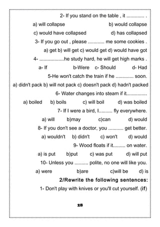 2- If you stand on the table , it ............. .
a) will collapse b) would collapse
c) would have collapsed d) has collapsed
3- If you go out , please ............ me some cookies .
a) get b) will get c) would get d) would have got
4- ..................he study hard, he will get high marks .
a- If b-Were c- Should d- Had
5-He won't catch the train if he ............. soon.
a) didn't pack b) will not pack c) doesn't pack d) hadn't packed
6- Water changes into steam if it...............
a) boiled b) boils c) will boil d) was boiled
7- If I were a bird, I.......... fly everywhere.
a) will b)may c)can d) would
8- If you don't see a doctor, you ........... get better.
a) wouldn't b) didn't c) won't d) would
9- Wood floats if it......... on water.
a) is put b)put c) was put d) will put
10- Unless you .......... polite, no one will like you.
a) were b)are c)will be d) is
2/Rewrite the following sentences:
1- Don't play with knives or you'll cut yourself. (if)
28
 