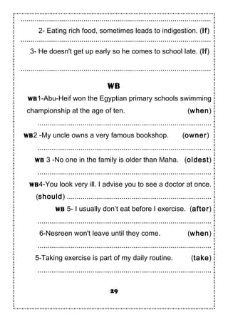 ..............................................................................................
2- Eating rich food, sometimes leads to indigestion. (If)
..............................................................................................
3- He doesn't get up early so he comes to school late. (If)
..............................................................................................
WB
WB1-Abu-Heif won the Egyptian primary schools swimming
championship at the age of ten. (when)
.........................................................................................
WB2 -My uncle owns a very famous bookshop. (owner)
.........................................................................................
WB 3 -No one in the family is older than Maha. (oldest)
.........................................................................................
WB4-You look very ill. I advise you to see a doctor at once.
(should) ..........................................................................
WB 5- I usually don’t eat before I exercise. (after)
.........................................................................................
6-Nesreen won't leave until they come. (when)
.........................................................................................
5-Taking exercise is part of my daily routine. (take)
.........................................................................................
29
 